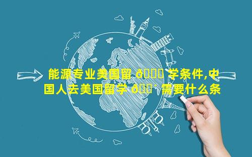 能源专业美国留 🐒 学条件,中国人去美国留学 🌴 需要什么条件
